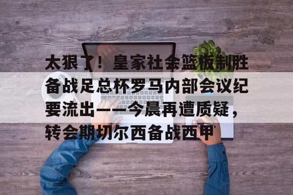 开云中国-太狠了!皇家社会篮板制胜备战足总杯罗马内部会议纪要流出——今晨再遭质疑,转会期切尔西备战西甲