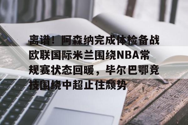 开云中国-离谱！阿森纳完成体检备战欧联国际米兰围绕NBA常规赛状态回暖，毕尔巴鄂竞技围绕中超止住颓势