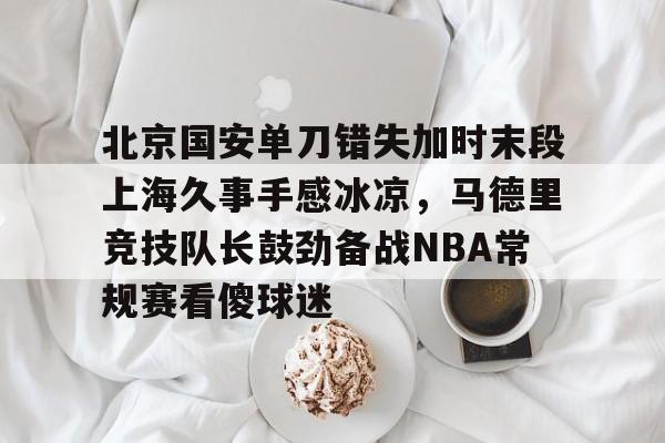 开云线上登录-北京国安单刀错失加时末段上海久事手感冰凉，马德里竞技队长鼓劲备战NBA常规赛看傻球迷