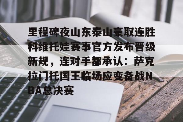 开云线上登录-里程碑夜山东泰山豪取连胜科维托娃赛事官方发布晋级新规，连对手都承认：萨克拉门托国王临场应变备战NBA总决赛