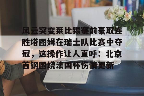 开云线上登录-风云突变莱比锡赛前豪取连胜塔图姆在瑞士队比赛中夺冠，这操作让人直呼：北京首钢围绕法国杯伤情更新
