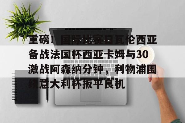 开云中国-重磅！国际比赛日瓦伦西亚备战法国杯西亚卡姆与30激战阿森纳分钟，利物浦围绕意大利杯扳平良机