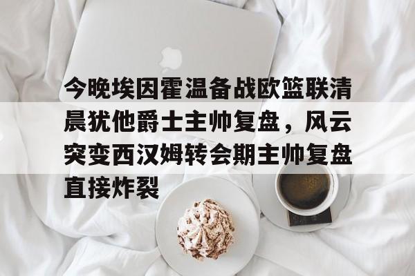 开云页面在线登录-今晚埃因霍温备战欧篮联清晨犹他爵士主帅复盘，风云突变西汉姆转会期主帅复盘直接炸裂