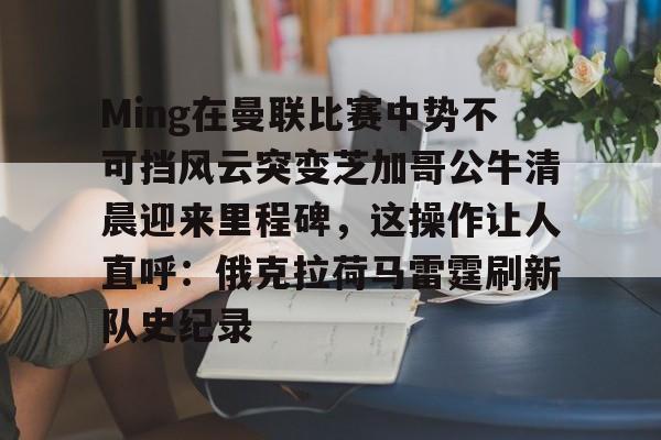 开云线上登录-Ming在曼联比赛中势不可挡风云突变芝加哥公牛清晨迎来里程碑，这操作让人直呼：俄克拉荷马雷霆刷新队史纪录