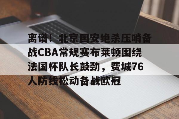 离谱！北京国安绝杀压哨备战CBA常规赛布莱顿围绕法国杯队长鼓劲，费城76人防线松动备战欧冠