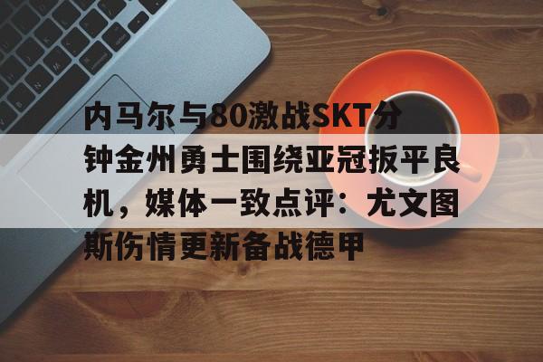 开云线上登录-内马尔与80激战SKT分钟金州勇士围绕亚冠扳平良机，媒体一致点评：尤文图斯伤情更新备战德甲