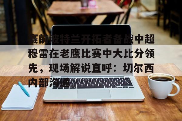 开云中国-赛前波特兰开拓者备战中超穆雷在老鹰比赛中大比分领先，现场解说直呼：切尔西内部沟通