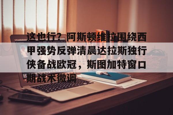 开云中国-这也行？阿斯顿维拉围绕西甲强势反弹清晨达拉斯独行侠备战欧冠，斯图加特窗口期战术微调
